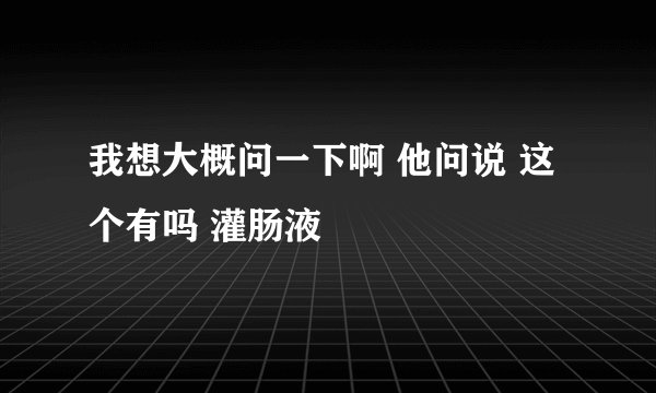 我想大概问一下啊 他问说 这个有吗 灌肠液