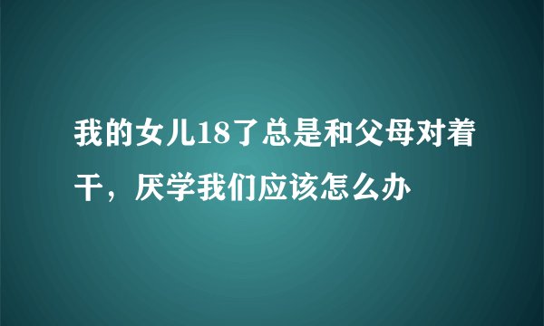我的女儿18了总是和父母对着干，厌学我们应该怎么办