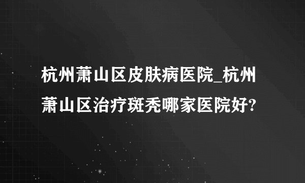杭州萧山区皮肤病医院_杭州萧山区治疗斑秃哪家医院好?