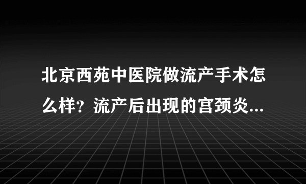 北京西苑中医院做流产手术怎么样？流产后出现的宫颈炎如何治疗？