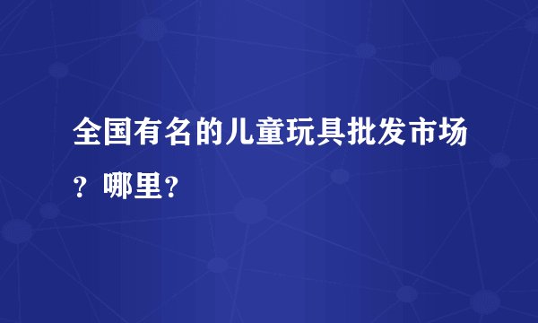 全国有名的儿童玩具批发市场？哪里？