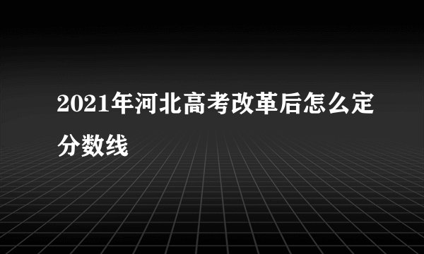 2021年河北高考改革后怎么定分数线