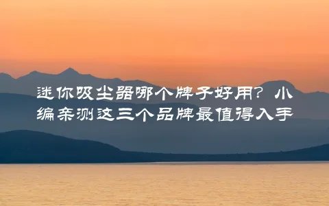 迷你吸尘器哪个牌子好用？小编亲测这三个品牌最值得入手