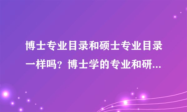 博士专业目录和硕士专业目录一样吗？博士学的专业和研究生的专业一样吗？举个例子吧