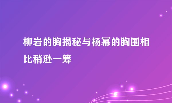 柳岩的胸揭秘与杨幂的胸围相比稍逊一筹