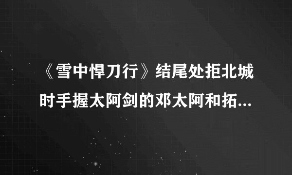 《雪中悍刀行》结尾处拒北城时手握太阿剑的邓太阿和拓跋菩萨如果打起架来谁更拽？