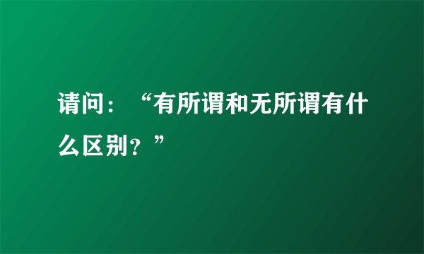 请问：“有所谓和无所谓有什么区别？”