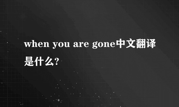when you are gone中文翻译是什么?