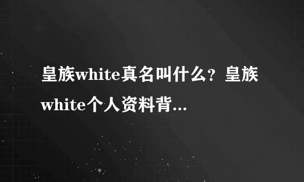 皇族white真名叫什么？皇族white个人资料背景成热搜