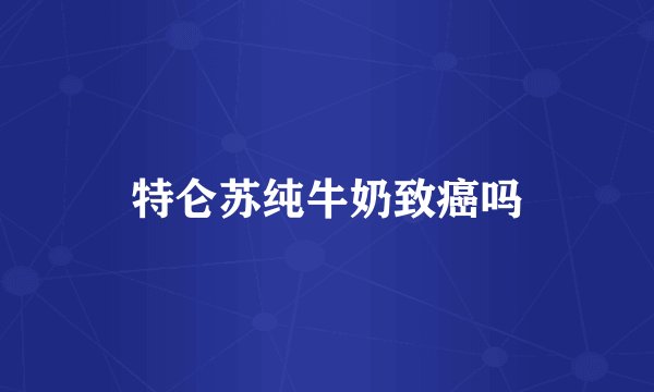 特仑苏纯牛奶致癌吗
