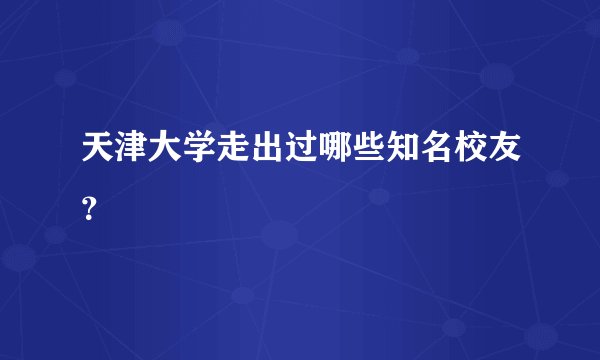 天津大学走出过哪些知名校友？