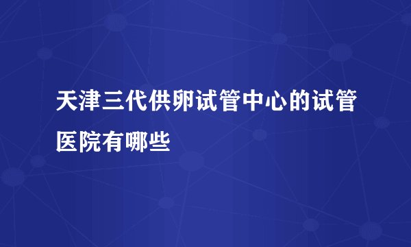 天津三代供卵试管中心的试管医院有哪些