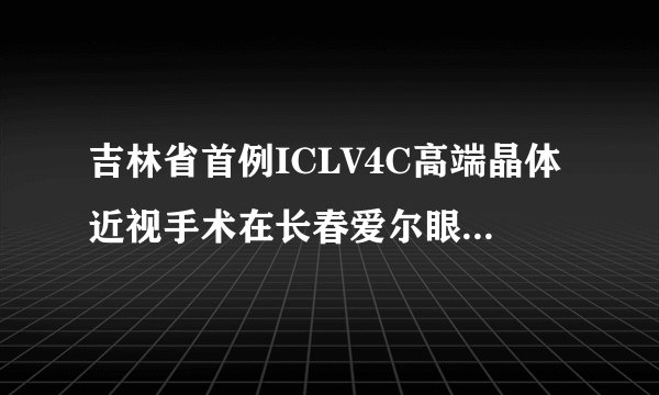 吉林省首例ICLV4C高端晶体近视手术在长春爱尔眼科医院实施