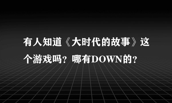 有人知道《大时代的故事》这个游戏吗？哪有DOWN的？