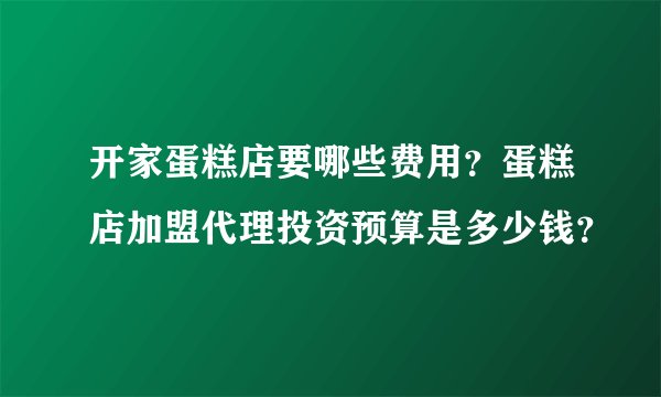 开家蛋糕店要哪些费用？蛋糕店加盟代理投资预算是多少钱？