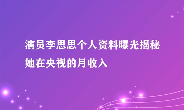 演员李思思个人资料曝光揭秘她在央视的月收入