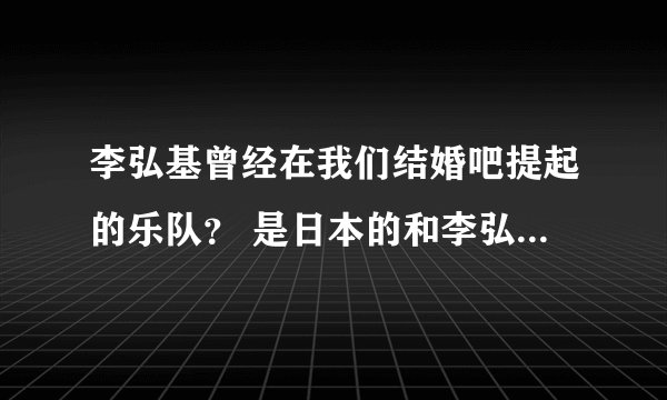李弘基曾经在我们结婚吧提起的乐队? 是日本的和李弘基是好朋友,不是他自己的乐队