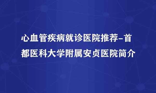 心血管疾病就诊医院推荐-首都医科大学附属安贞医院简介