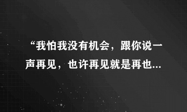 “我怕我没有机会，跟你说一声再见，也许再见就是再也见不到你”是那首歌里的歌词