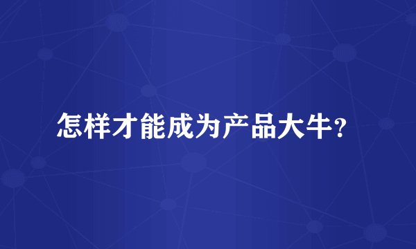 怎样才能成为产品大牛？