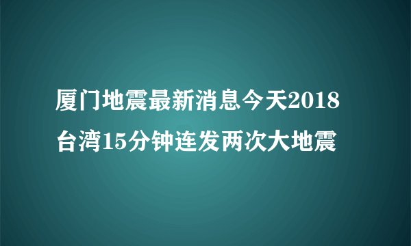 厦门地震最新消息今天2018 台湾15分钟连发两次大地震