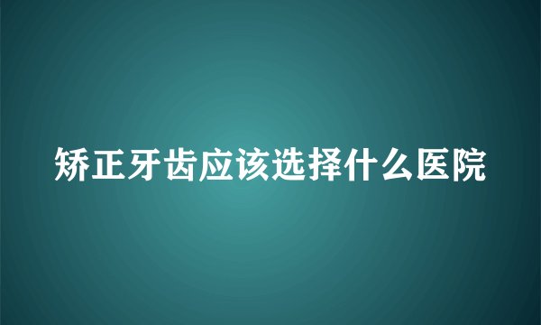 矫正牙齿应该选择什么医院
