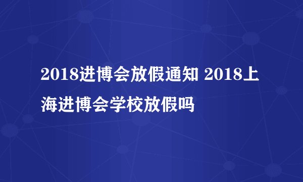 2018进博会放假通知 2018上海进博会学校放假吗