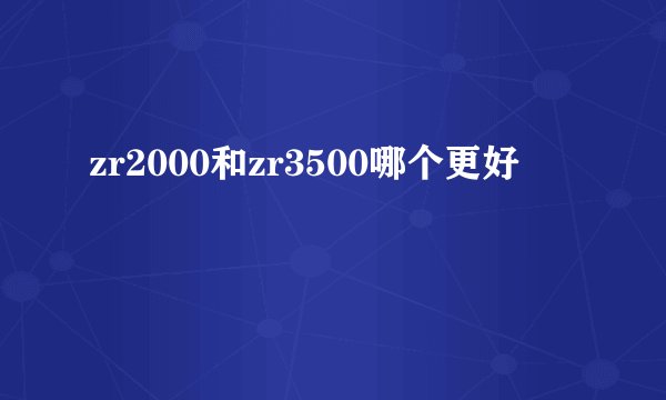 zr2000和zr3500哪个更好