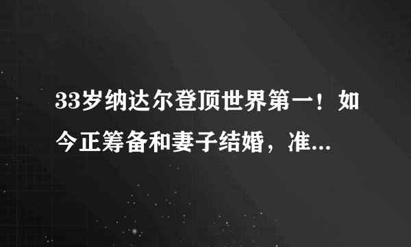 33岁纳达尔登顶世界第一！如今正筹备和妻子结婚，准备开启度蜜月