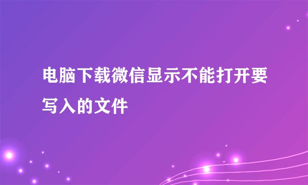 电脑下载微信显示不能打开要写入的文件