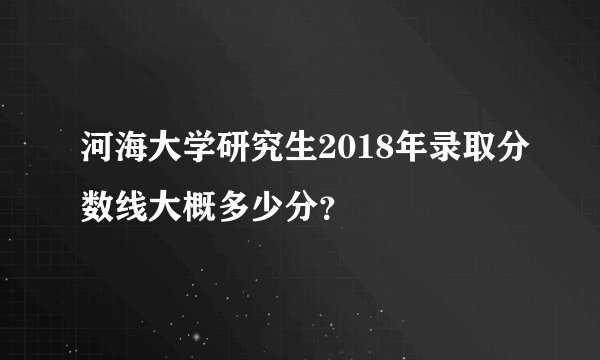 河海大学研究生2018年录取分数线大概多少分？
