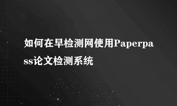 如何在早检测网使用Paperpass论文检测系统