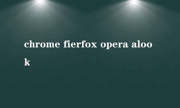 chrome fierfox opera alook
