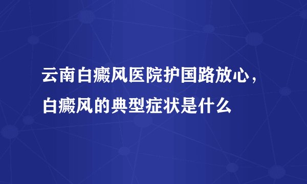 云南白癜风医院护国路放心，白癜风的典型症状是什么