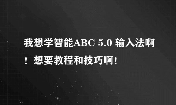 我想学智能ABC 5.0 输入法啊！想要教程和技巧啊！