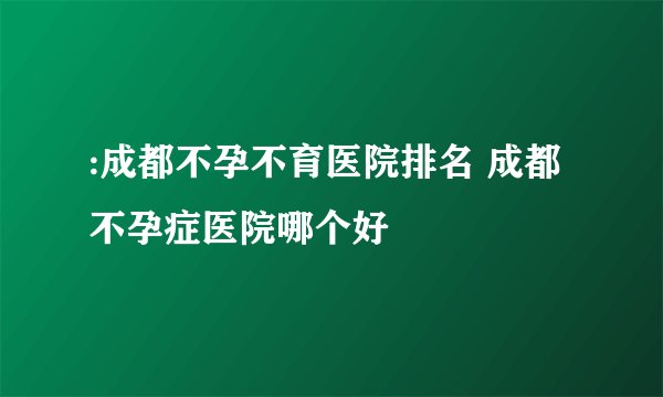 :成都不孕不育医院排名 成都不孕症医院哪个好