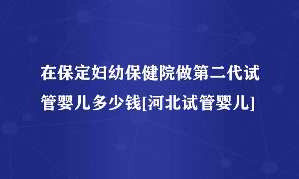 在保定妇幼保健院做第二代试管婴儿多少钱[河北试管婴儿]