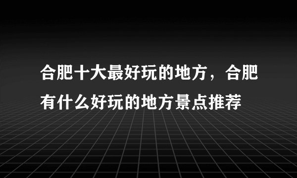 合肥十大最好玩的地方，合肥有什么好玩的地方景点推荐