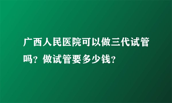 广西人民医院可以做三代试管吗？做试管要多少钱？