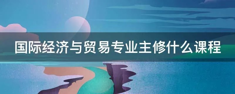 国际经济与贸易专业主修什么课程