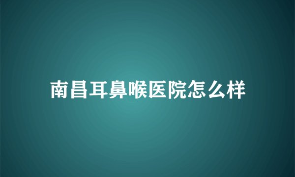 南昌耳鼻喉医院怎么样