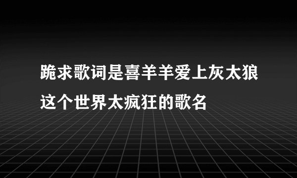 跪求歌词是喜羊羊爱上灰太狼这个世界太疯狂的歌名