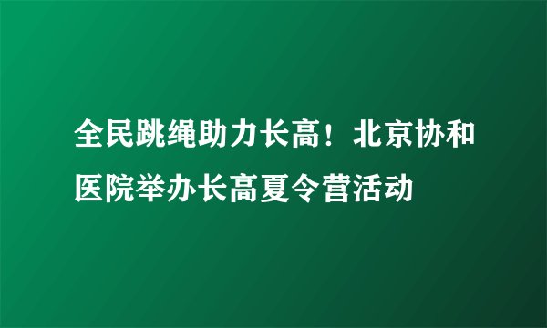 全民跳绳助力长高！北京协和医院举办长高夏令营活动