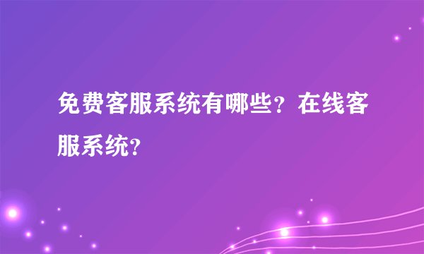 免费客服系统有哪些？在线客服系统？