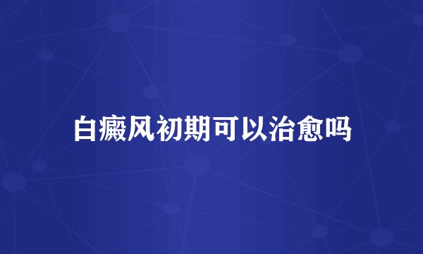 白癜风初期可以治愈吗