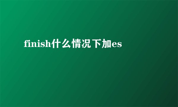 finish什么情况下加es