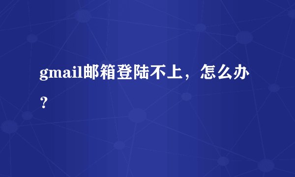 gmail邮箱登陆不上，怎么办？