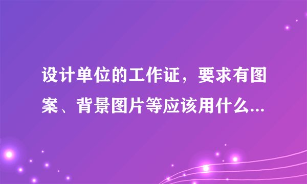 设计单位的工作证，要求有图案、背景图片等应该用什么软件设计？