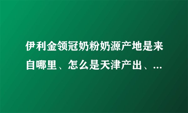 伊利金领冠奶粉奶源产地是来自哪里、怎么是天津产出、哪个产地的好