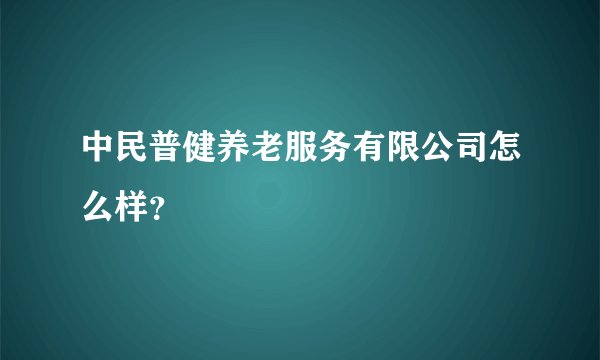 中民普健养老服务有限公司怎么样？